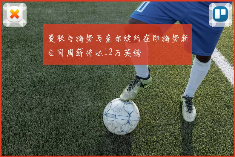 曼联与梅努马奎尔续约在即梅努新合同周薪将达12万英镑