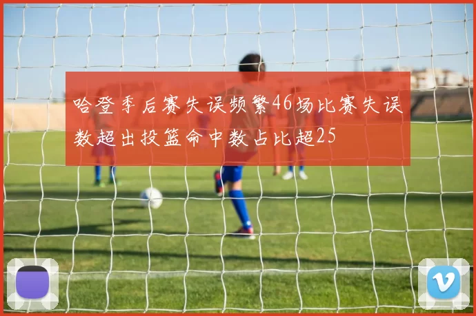 哈登季后赛失误频繁46场比赛失误数超出投篮命中数占比超25