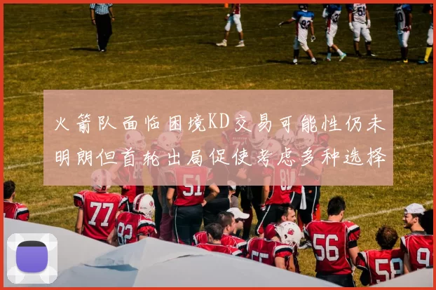火箭队面临困境KD交易可能性仍未明朗但首轮出局促使考虑多种选择