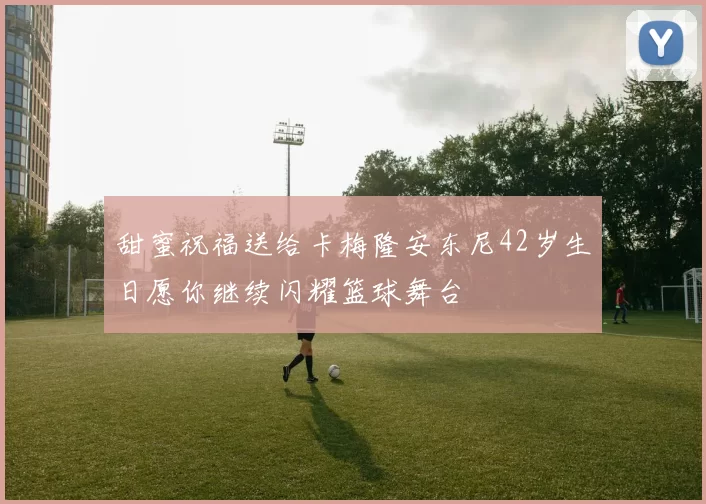 甜蜜祝福送给卡梅隆安东尼42岁生日愿你继续闪耀篮球舞台