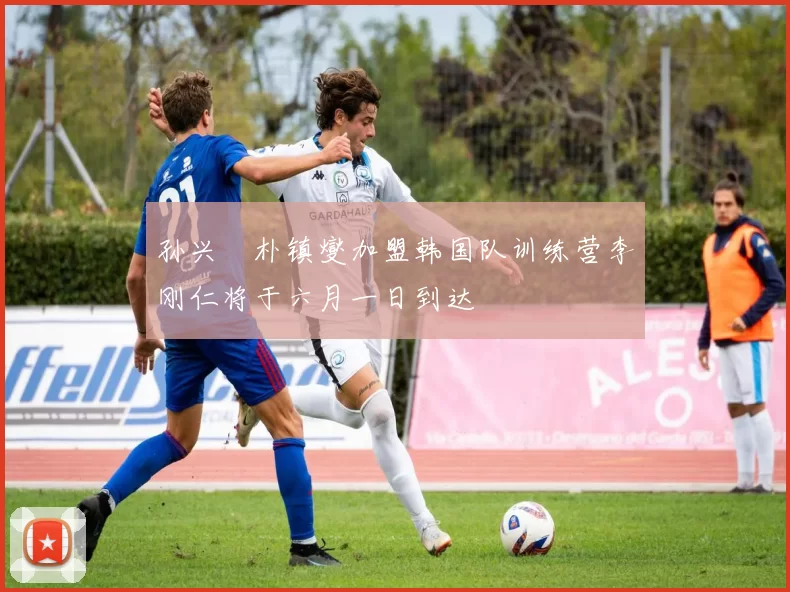 孙兴慜朴镇燮加盟韩国队训练营李刚仁将于六月一日到达