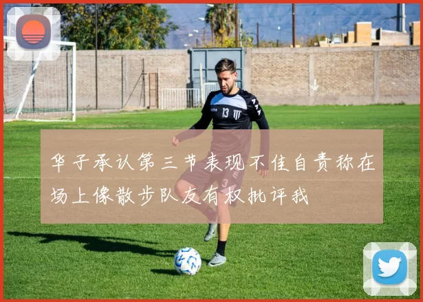 华子承认第三节表现不佳自责称在场上像散步队友有权批评我