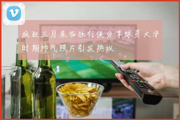 疯狂三月来临独行侠分享球员大学时期帅气照片引发热议