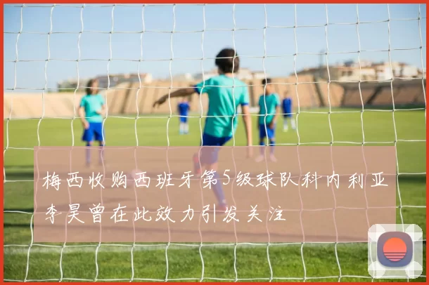 梅西收购西班牙第5级球队科内利亚李昊曾在此效力引发关注