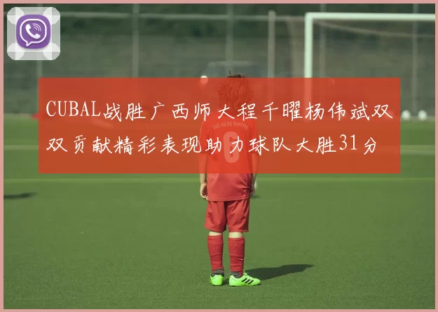 CUBAL战胜广西师大程千曜杨伟斌双双贡献精彩表现助力球队大胜31分