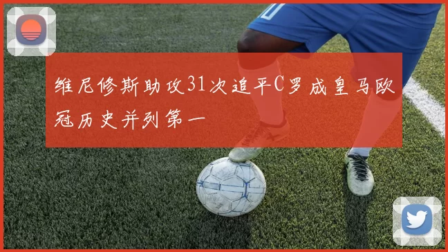 维尼修斯助攻31次追平C罗成皇马欧冠历史并列第一