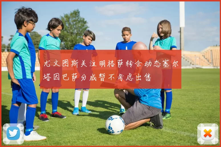 尤文图斯关注明格萨转会动态塞尔塔因巴萨分成暂不考虑出售