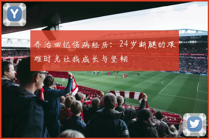 乔治回忆伤病经历：24岁断腿的艰难时光让我成长与坚韧