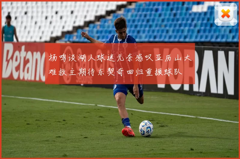 杨鸣谈湖人球迷无奈感叹亚历山大难救主期待东契奇回归重振球队