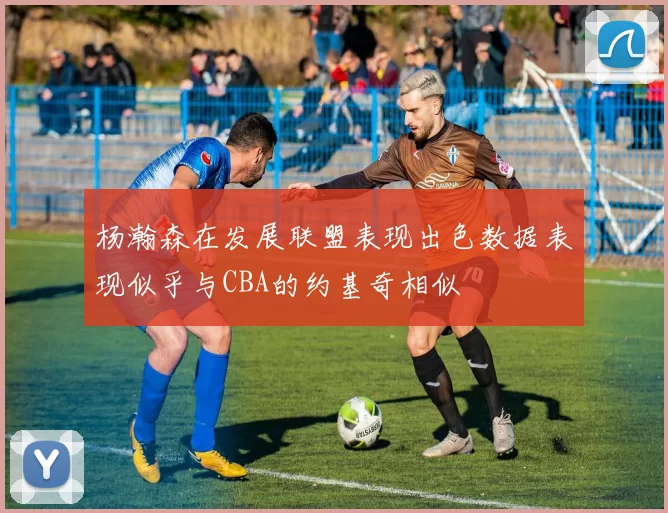 杨瀚森在发展联盟表现出色数据表现似乎与CBA的约基奇相似