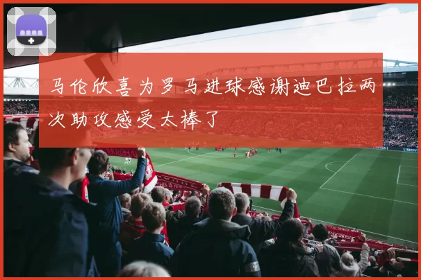马伦欣喜为罗马进球感谢迪巴拉两次助攻感受太棒了