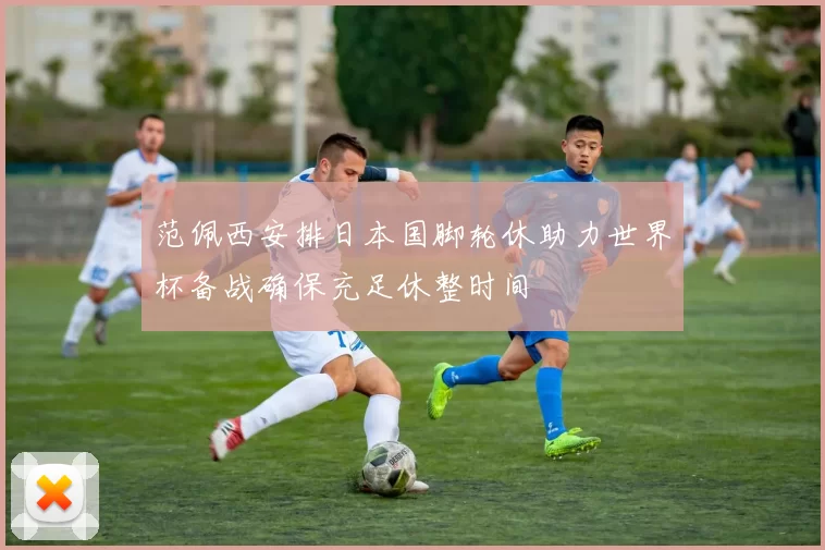 范佩西安排日本国脚轮休助力世界杯备战确保充足休整时间