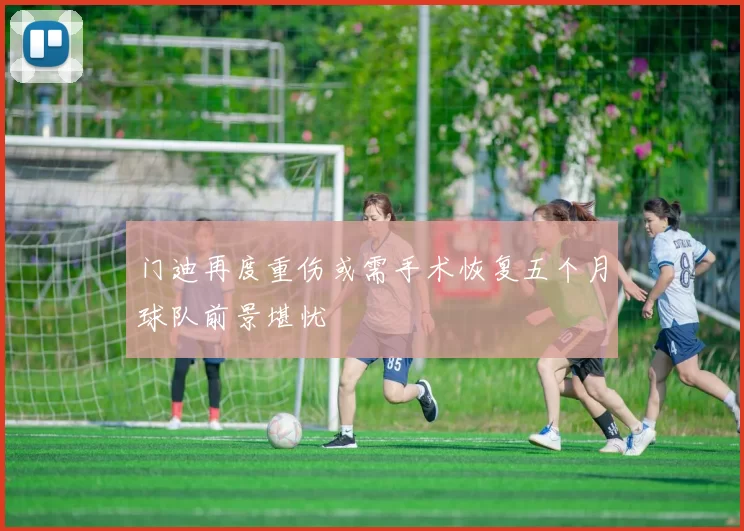 门迪再度重伤或需手术恢复五个月球队前景堪忧