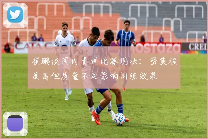 崔鹏谈国内青训比赛现状：密集程度高但质量不足影响训练效果
