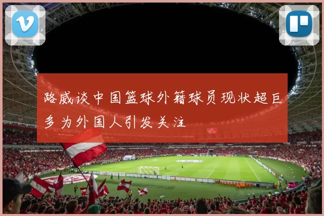 路威谈中国篮球外籍球员现状超巨多为外国人引发关注
