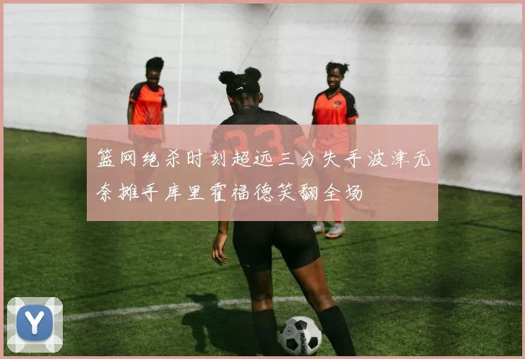 篮网绝杀时刻超远三分失手波津无奈摊手库里霍福德笑翻全场