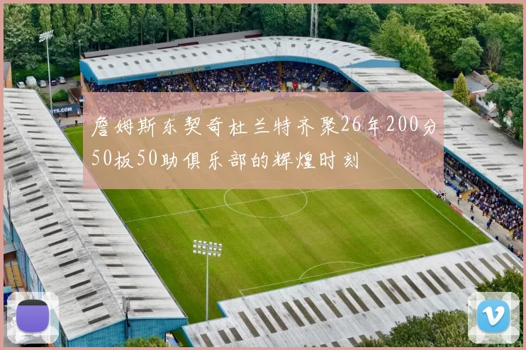 詹姆斯东契奇杜兰特齐聚26年200分50板50助俱乐部的辉煌时刻