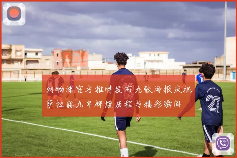 利物浦官方推特发布九张海报庆祝萨拉赫九年辉煌历程与精彩瞬间