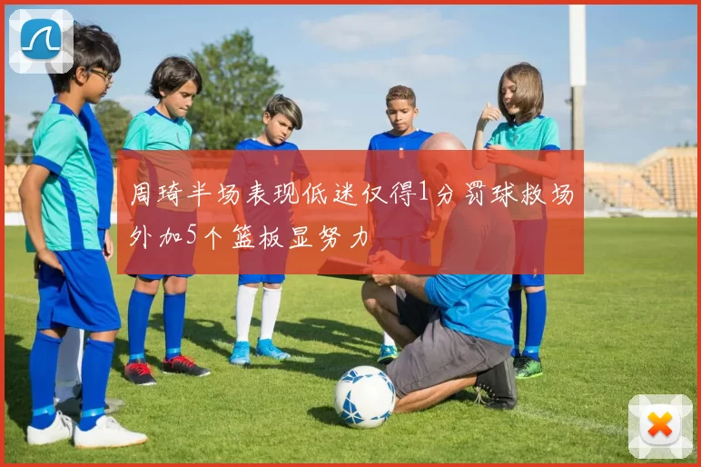 周琦半场表现低迷仅得1分罚球救场外加5个篮板显努力