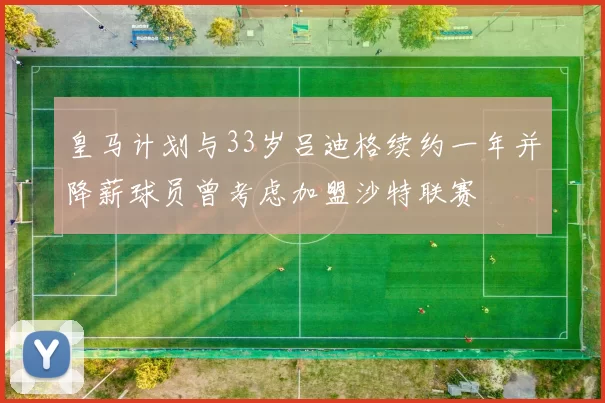 皇马计划与33岁吕迪格续约一年并降薪球员曾考虑加盟沙特联赛