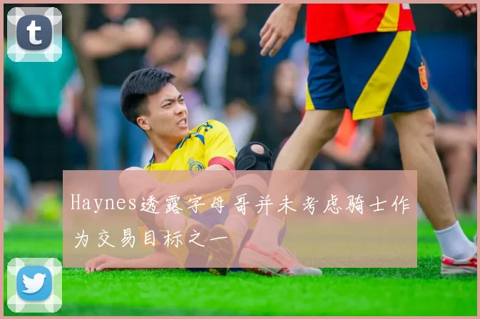 Haynes透露字母哥并未考虑骑士作为交易目标之一