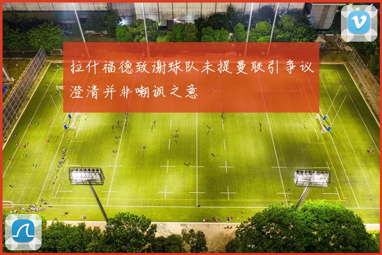 拉什福德致谢球队未提曼联引争议澄清并非嘲讽之意