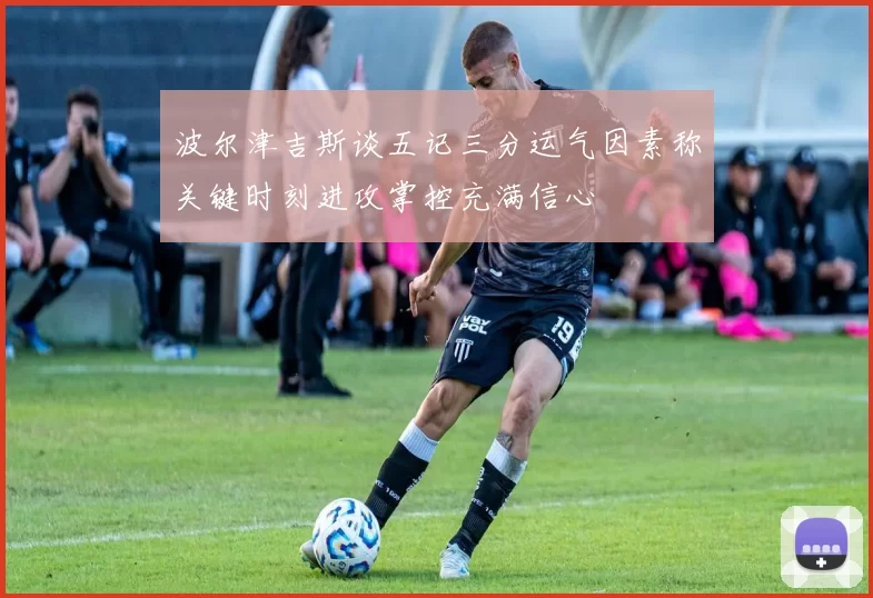 波尔津吉斯谈五记三分运气因素称关键时刻进攻掌控充满信心