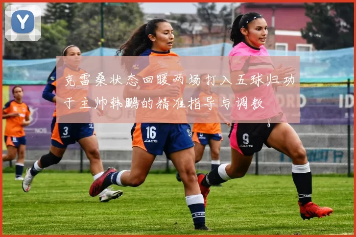 克雷桑状态回暖两场打入五球归功于主帅韩鹏的精准指导与调教