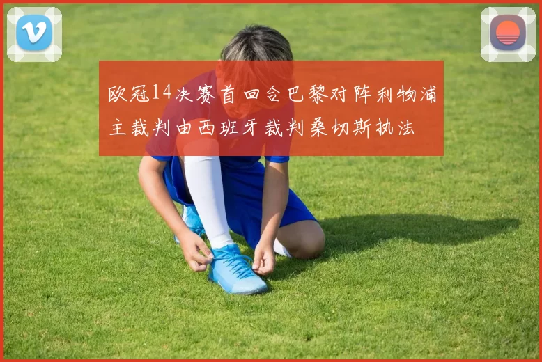 欧冠14决赛首回合巴黎对阵利物浦主裁判由西班牙裁判桑切斯执法
