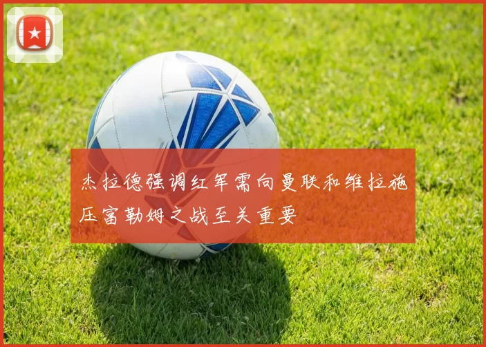 杰拉德强调红军需向曼联和维拉施压富勒姆之战至关重要