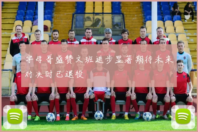 字母哥盛赞文班进步显著期待未来对决时已退役